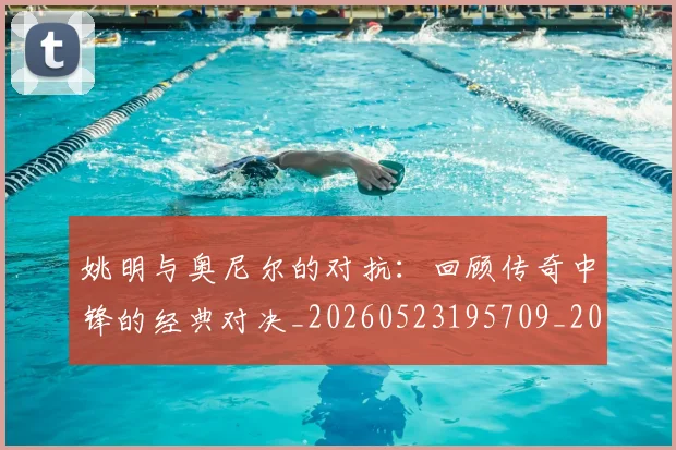姚明与奥尼尔的对抗:回顾传奇中锋的经典对决_20260523195709_20260720191336