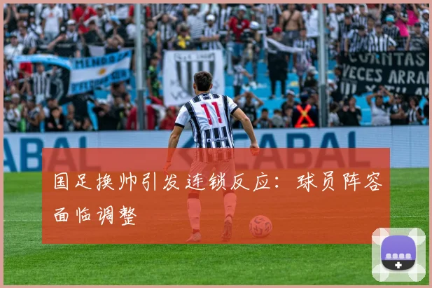 国足换帅引发连锁反应:球员阵容面临调整