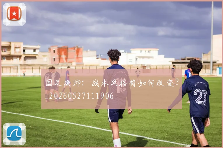 国足换帅:战术风格将如何改变?_20260527111906