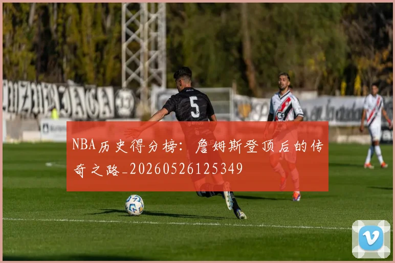 NBA历史得分榜:詹姆斯登顶后的传奇之路_20260526125349