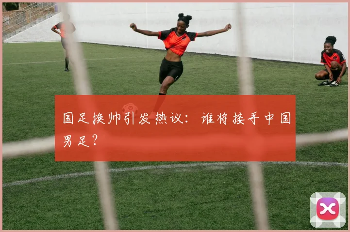 国足换帅引发热议:谁将接手中国男足?