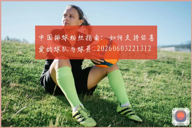 中国排球粉丝指南:如何支持你喜爱的球队与球员_20260603221312