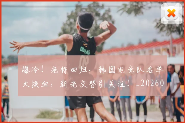 爆冷!老将回归,韩国电竞队名单大换血,新老交替引关注!_20260708191013