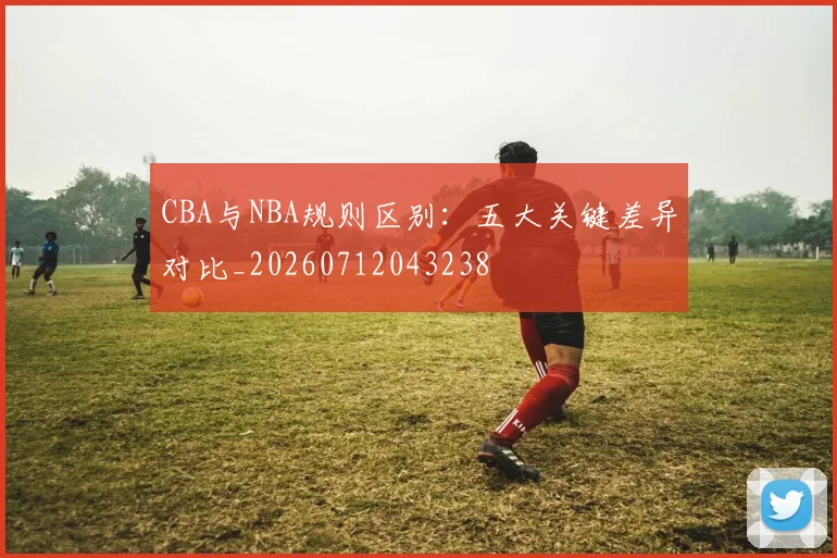 CBA与NBA规则区别:五大关键差异对比_20260712043238