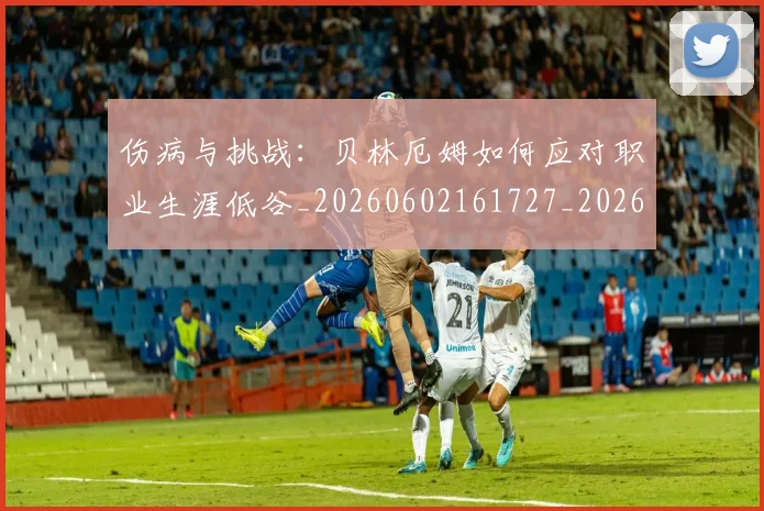 伤病与挑战:贝林厄姆如何应对职业生涯低谷_20260602161727_20260704165321