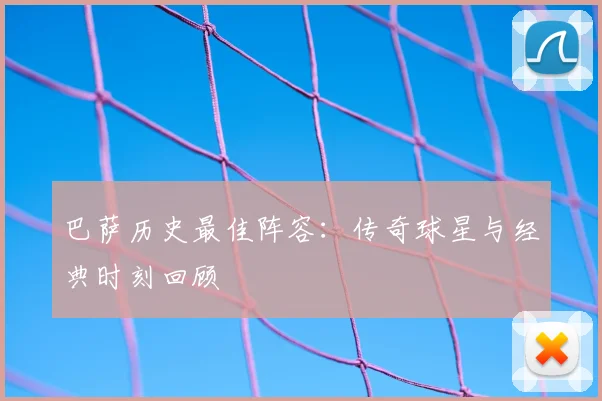 巴萨历史最佳阵容：传奇球星与经典时刻回顾