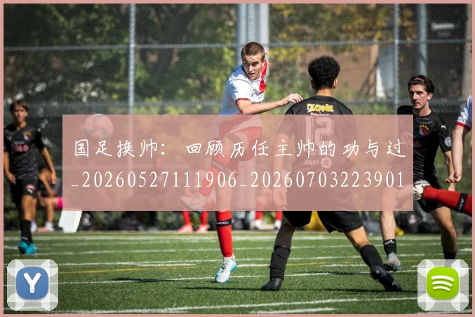 国足换帅:回顾历任主帅的功与过_20260527111906_20260703223901