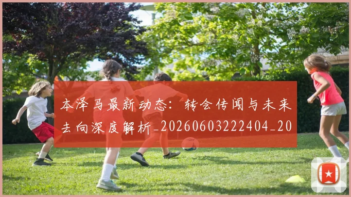 本泽马最新动态:转会传闻与未来去向深度解析_20260603222404_20260707021902
