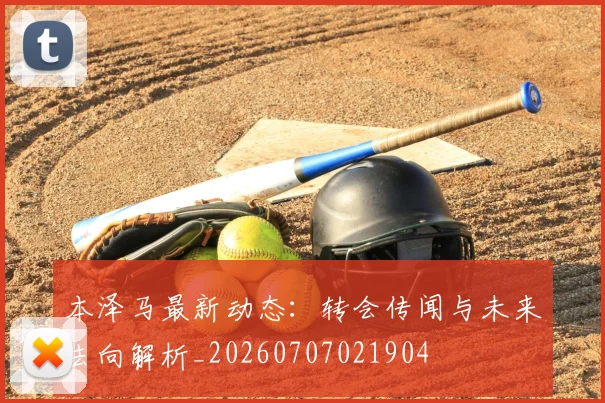 本泽马最新动态：转会传闻与未来去向解析_20260707021904