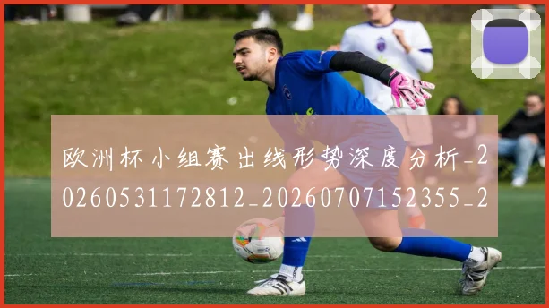 欧洲杯小组赛出线形势深度分析_20260531172812_20260707152355_20260801165929