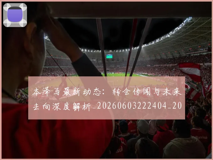 本泽马最新动态:转会传闻与未来去向深度解析_20260603222404_20260707021902