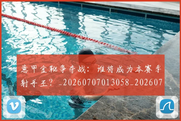 意甲金靴争夺战:谁将成为本赛季射手王?_20260707013058_20260723181028