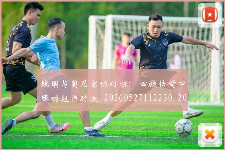 姚明与奥尼尔的对抗:回顾传奇中锋的经典对决_20260527112230_20260703232523_20260720191339