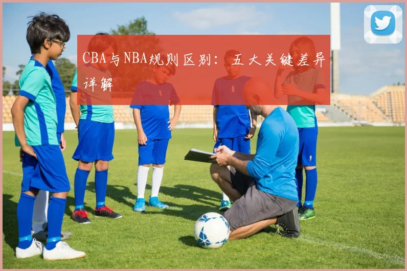 CBA与NBA规则区别:五大关键差异详解