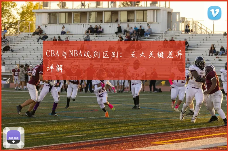 CBA与NBA规则区别:五大关键差异详解