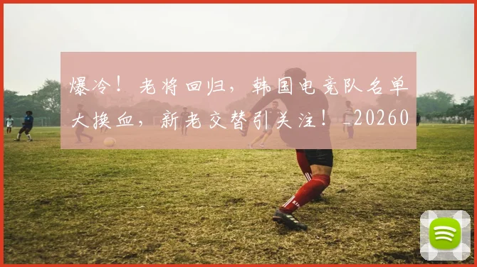 爆冷!老将回归,韩国电竞队名单大换血,新老交替引关注!_20260802155411