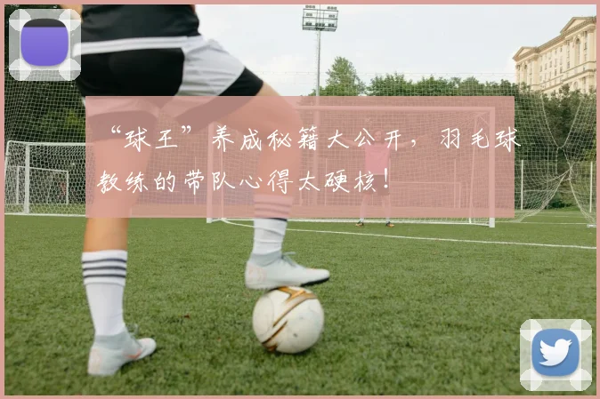 “球王”养成秘籍大公开，羽毛球教练的带队心得太硬核！