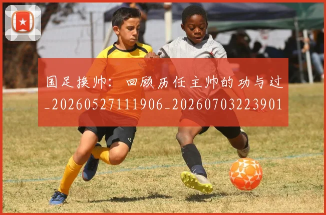 国足换帅:回顾历任主帅的功与过_20260527111906_20260703223901