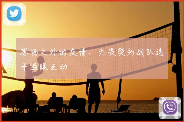 赛场之外的友情,无畏契约战队选手温暖互动