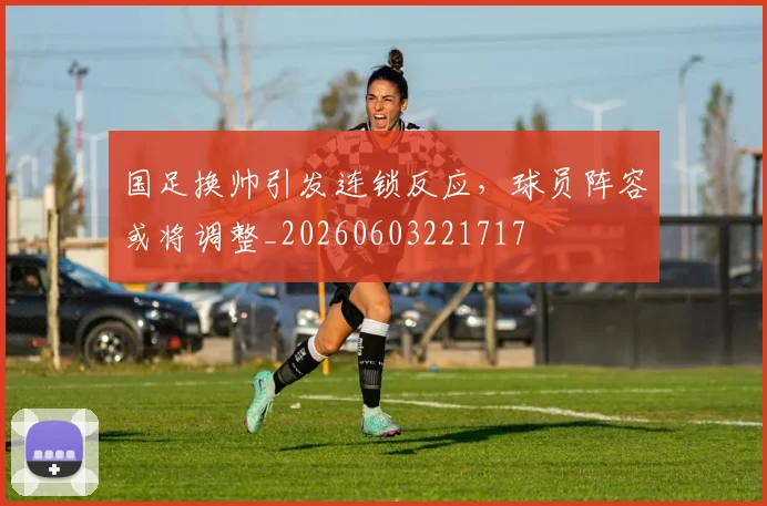 国足换帅引发连锁反应,球员阵容或将调整_20260603221717