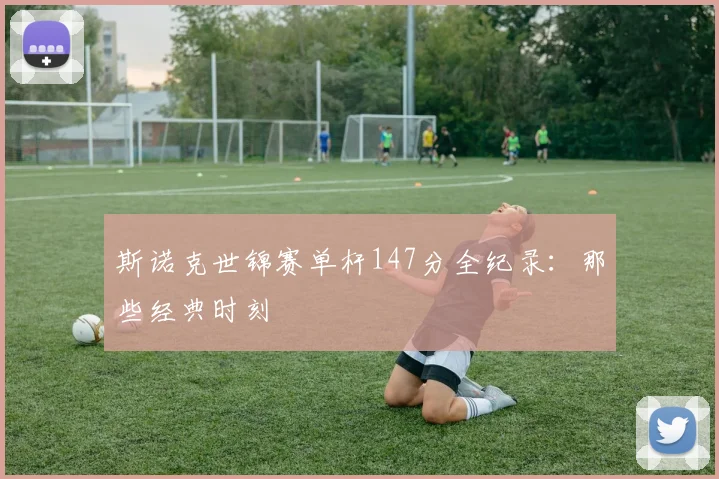 斯诺克世锦赛单杆147分全纪录：那些经典时刻