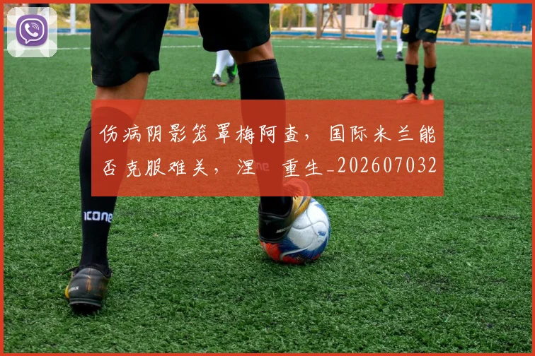 伤病阴影笼罩梅阿查,国际米兰能否克服难关,涅槃重生_20260703214007_20260718003411