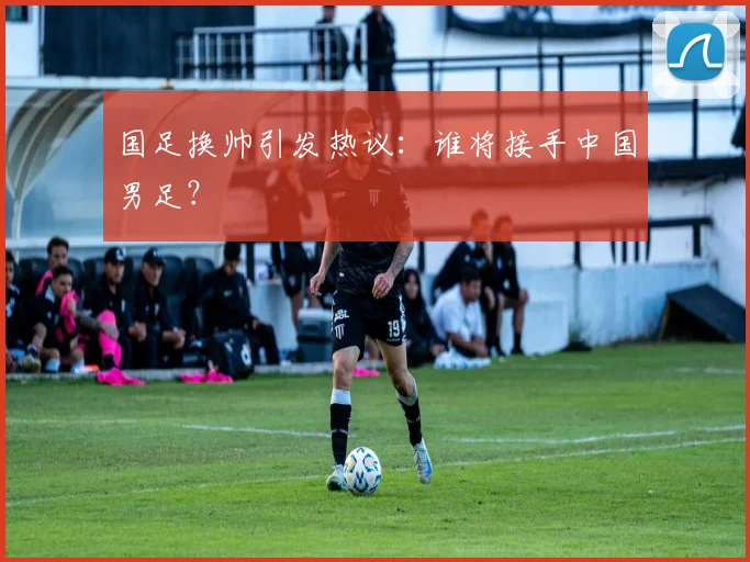 国足换帅引发热议：谁将接手中国男足？