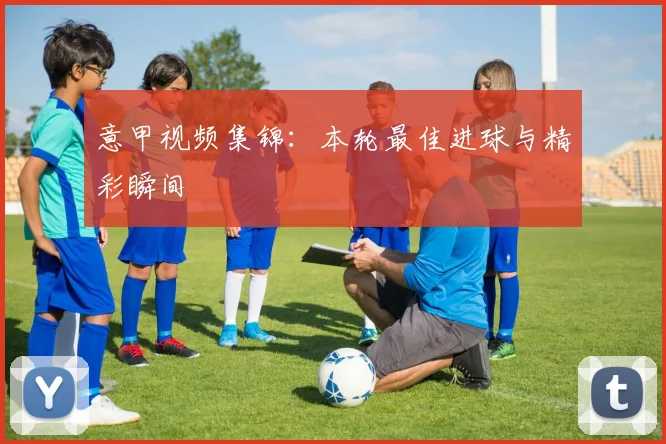 意甲视频集锦:本轮最佳进球与精彩瞬间
