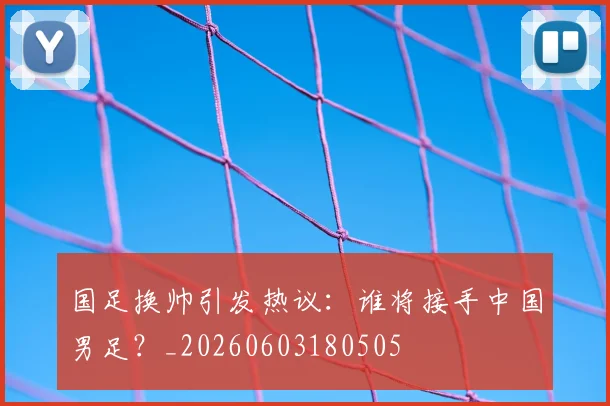 国足换帅引发热议:谁将接手中国男足?_20260603180505