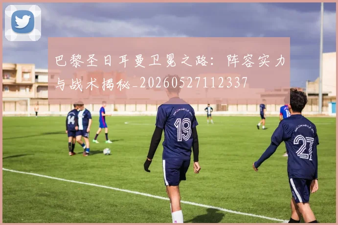 巴黎圣日耳曼卫冕之路：阵容实力与战术揭秘_20260527112337