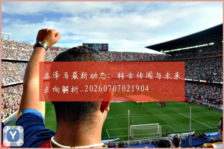 本泽马最新动态:转会传闻与未来去向解析_20260707021904
