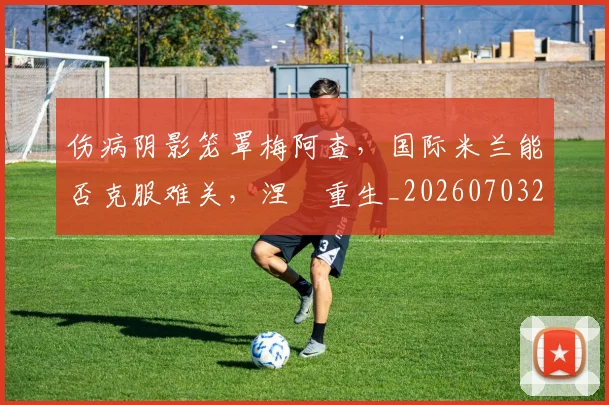 伤病阴影笼罩梅阿查,国际米兰能否克服难关,涅槃重生_20260703214007_20260718003411