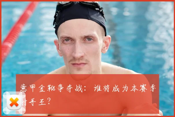 意甲金靴争夺战:谁将成为本赛季射手王?