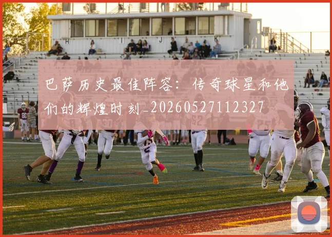 巴萨历史最佳阵容：传奇球星和他们的辉煌时刻_20260527112327